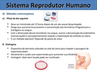4) Métodos contraceptivos
e) Pílula do dia seguinte
 Deve ser ministrada até 72 horas depois de um ato sexual desprotegido.
 Droga que aumenta bruscamente a concentração dos hormônios Progesterona e
Estrógeno no sangue.
 Com a diminuição desses hormônios no sangue, ocorre a descamação do endométrio
(menstruação) e conseqüentemente impede a implantação do embrião no útero.
o É um método abortivo? Depende do ponto de vista!
f) Diafragma
 Dispositivo de borracha colocado no colo do útero para impedir a passagem de
espermatozóides.
 Geralmente é usado com espermicida para aumentar sua eficiência.
 Vantagem: Após bem lavado pode ser reutilizado.
Sistema Reprodutor HumanoSistema Reprodutor Humano
 