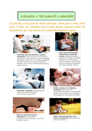 CUIDADOS A TER DURANTE A GRAVIDEZ
A gravidez é um período muito delicado, tanto para a mãe como
para o filho. Os cuidados com o bebé devem começar antes do
nascimento, por isso devem ser cumpridas algumas regras.
 