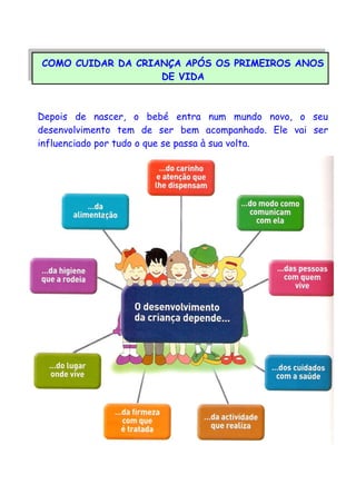COMO CUIDAR DA CRIANÇA APÓS OS PRIMEIROS ANOS
DE VIDA
Depois de nascer, o bebé entra num mundo novo, o seu
desenvolvimento tem de ser bem acompanhado. Ele vai ser
influenciado por tudo o que se passa à sua volta.
 