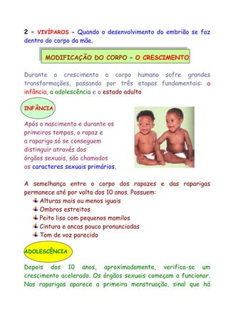 2 – VIVÍPAROS – Quando o desenvolvimento do embrião se faz
dentro do corpo da mãe.
MODIFICAÇÃO DO CORPO – O CRESCIMENTO
Durante o crescimento o corpo humano sofre grandes
transformações, passando por três etapas fundamentais: a
infância, a adolescência e o estado adulto.
INFÂNCIA
Após o nascimento e durante os
primeiros tempos, o rapaz e
a rapariga só se conseguem
distinguir através dos
órgãos sexuais, são chamados
os caracteres sexuais primários.
A semelhança entre o corpo dos rapazes e das raparigas
permanece até por volta dos 10 anos. Possuem:
Alturas mais ou menos iguais
Ombros estreitos
Peito liso com pequenos mamilos
Cintura e ancas pouco pronunciadas
Tom de voz parecido
ADOLESCÊNCIA
Depois dos 10 anos, aproximadamente, verifica-se um
crescimento acelerado. Os órgãos sexuais começam a funcionar.
Nas raparigas aparece a primeira menstruação, sinal que há
 
