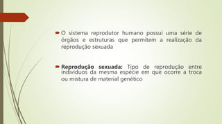  O sistema reprodutor humano possui uma série de
órgãos e estruturas que permitem a realização da
reprodução sexuada
 Reprodução sexuada: Tipo de reprodução entre
indivíduos da mesma espécie em que ocorre a troca
ou mistura de material genético
 