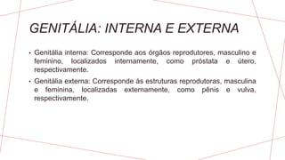 GENITÁLIA: INTERNA E EXTERNA
• Genitália interna: Corresponde aos órgãos reprodutores, masculino e
feminino, localizados internamente, como próstata e útero,
respectivamente.
• Genitália externa: Corresponde às estruturas reprodutoras, masculina
e feminina, localizadas externamente, como pênis e vulva,
respectivamente.
 