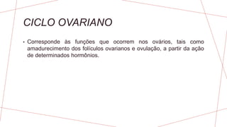 CICLO OVARIANO
• Corresponde às funções que ocorrem nos ovários, tais como
amadurecimento dos folículos ovarianos e ovulação, a partir da ação
de determinados hormônios.
 