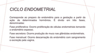 CICLO ENDOMETRIAL
Corresponde ao preparo do endométrio para a gestação a partir da
ação de determinados hormônios. É divido em três fases,
denominadas:
Fase proliferativa: Ocorre proliferação de células endometriais tornando
o endométrio espesso.
Fase secretora: Ocorre produção de muco nas glândulas endometriais.
Fase menstrual: Ocorre descamação do endométrio com sangramento
e excreção pela vagina.
 