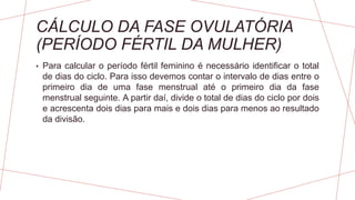 CÁLCULO DA FASE OVULATÓRIA
(PERÍODO FÉRTIL DA MULHER)
• Para calcular o período fértil feminino é necessário identificar o total
de dias do ciclo. Para isso devemos contar o intervalo de dias entre o
primeiro dia de uma fase menstrual até o primeiro dia da fase
menstrual seguinte. A partir daí, divide o total de dias do ciclo por dois
e acrescenta dois dias para mais e dois dias para menos ao resultado
da divisão.
 