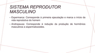 SISTEMA REPRODUTOR
MASCULINO
• Espermarca: Corresponde à primeira ejaculação e marca o início da
vida reprodutiva do homem
• Andropausa: Corresponde à redução da produção de hormônios
masculinos e espermatozoides.
 
