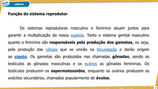 Função do sistema reprodutor
Os sistemas reprodutores masculino e feminino atuam juntos para
garantir a multiplicação da nossa espécie. Tanto o sistema genital masculino
quanto o feminino são responsáveis pela produção dos gametas, ou seja,
pela produção das células que se unirão na fecundação e darão origem
ao zigoto. Os gametas são produzidos nas chamadas gônadas, sendo os
testículos as gônadas masculinas e os ovários as gônadas femininas. Os
testículos produzem os espermatozoides, enquanto os ovários produzem os
ovócitos secundários, chamados popularmente de óvulos.
3
 