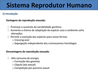 Sistema Reprodutor Humano
1) Introdução
Vantagens da reprodução sexuada:
Promove o aumento da variabilidade genética
Aumenta a chance de adaptação da espécie caso o ambiente sofra
alterações
Permite a evolução das espécies para novas formas
o Crossing-over
o Segregação independente dos cromossomos homólogos
Desvantagens da reprodução sexuada:
Alto consumo de energia
o Formação dos gametas
o Cópula (ato sexual)
o Competição por parceiro sexual
 