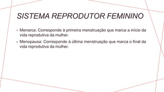 SISTEMA REPRODUTOR FEMININO
• Menarca: Corresponde à primeira menstruação que marca a início da
vida reprodutiva da mulher.
• Menopausa: Corresponde à última menstruação que marca o final da
vida reprodutiva da mulher.
 