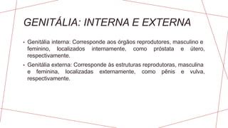 GENITÁLIA: INTERNA E EXTERNA
• Genitália interna: Corresponde aos órgãos reprodutores, masculino e
feminino, localizados internamente, como próstata e útero,
respectivamente.
• Genitália externa: Corresponde às estruturas reprodutoras, masculina
e feminina, localizadas externamente, como pênis e vulva,
respectivamente.
 
