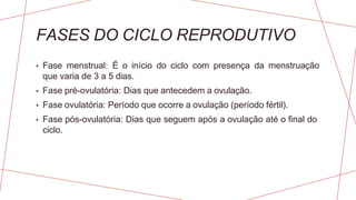 FASES DO CICLO REPRODUTIVO
• Fase menstrual: É o início do ciclo com presença da menstruação
que varia de 3 a 5 dias.
• Fase pré-ovulatória: Dias que antecedem a ovulação.
• Fase ovulatória: Período que ocorre a ovulação (período fértil).
• Fase pós-ovulatória: Dias que seguem após a ovulação até o final do
ciclo.
 