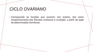 CICLO OVARIANO
• Corresponde às funções que ocorrem nos ovários, tais como
amadurecimento dos folículos ovarianos e ovulação, a partir da ação
de determinados hormônios.
 