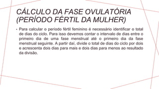 CÁLCULO DA FASE OVULATÓRIA
(PERÍODO FÉRTIL DA MULHER)
• Para calcular o período fértil feminino é necessário identificar o total
de dias do ciclo. Para isso devemos contar o intervalo de dias entre o
primeiro dia de uma fase menstrual até o primeiro dia da fase
menstrual seguinte. A partir daí, divide o total de dias do ciclo por dois
e acrescenta dois dias para mais e dois dias para menos ao resultado
da divisão.
 