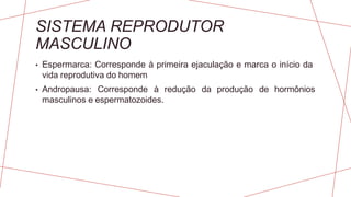 SISTEMA REPRODUTOR
MASCULINO
• Espermarca: Corresponde à primeira ejaculação e marca o início da
vida reprodutiva do homem
• Andropausa: Corresponde à redução da produção de hormônios
masculinos e espermatozoides.
 