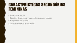 CARACTERISTICAS SECUNDÁRIAS
FEMININAS
• Aumento das mamas
• Deposição de gordura principalmente nas coxas e nádegas
• Alargamento dos quadris
• Pelos nas axilas e na região genital
 