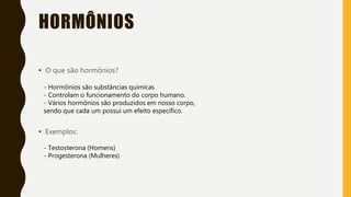 HORMÔNIOS
• O que são hormônios?
- Hormônios são substâncias químicas
- Controlam o funcionamento do corpo humano.
- Vários hormônios são produzidos em nosso corpo,
sendo que cada um possui um efeito específico.
• Exemplos:
- Testosterona (Homens)
- Progesterona (Mulheres)
 