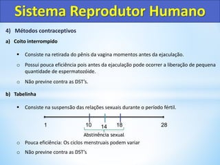4) Métodos contraceptivos
a) Coito interrompido
 Consiste na retirada do pênis da vagina momentos antes da ejaculação.
o Possui pouca eficiência pois antes da ejaculação pode ocorrer a liberação de pequena
quantidade de espermatozóide.
o Não previne contra as DST’s.
b) Tabelinha
 Consiste na suspensão das relações sexuais durante o período fértil.
o Pouca eficiência: Os ciclos menstruais podem variar
o Não previne contra as DST’s
Sistema Reprodutor Humano
1 10 14 18 28
Abstinência sexual
 