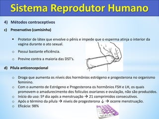 4) Métodos contraceptivos
c) Preservativo (camisinha)
 Protetor de látex que envolve o pênis e impede que o esperma atinja o interior da
vagina durante o ato sexual.
o Possui bastante eficiência.
o Previne contra a maioria das DST’s.
d) Pílula anticoncepcional
o Droga que aumenta os níveis dos hormônios estrógeno e progesterona no organismo
feminino.
o Com o aumento de Estrógeno e Progesterona os hormônios FSH e LH, os quais
promovem o amadurecimento dos folículos ovarianos e ovulação, não são produzidos.
o Início do uso: 5º dia após a menstruação  21 comprimidos consecutivos.
o Após o término da pílula  níveis de progesterona ↓  ocorre menstruação.
o Eficácia: 98%
Sistema Reprodutor Humano
 
