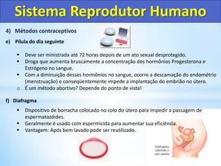 4) Métodos contraceptivos
e) Pílula do dia seguinte
 Deve ser ministrada até 72 horas depois de um ato sexual desprotegido.
 Droga que aumenta bruscamente a concentração dos hormônios Progesterona e
Estrógeno no sangue.
 Com a diminuição desses hormônios no sangue, ocorre a descamação do endométrio
(menstruação) e conseqüentemente impede a implantação do embrião no útero.
o É um método abortivo? Depende do ponto de vista!
f) Diafragma
 Dispositivo de borracha colocado no colo do útero para impedir a passagem de
espermatozóides.
 Geralmente é usado com espermicida para aumentar sua eficiência.
 Vantagem: Após bem lavado pode ser reutilizado.
Sistema Reprodutor Humano
 