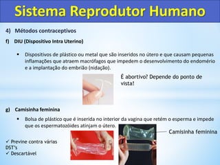 4) Métodos contraceptivos
f) DIU (Dispositivo Intra Uterino)
 Dispositivos de plástico ou metal que são inseridos no útero e que causam pequenas
inflamações que atraem macrófagos que impedem o desenvolvimento do endomério
e a implantação do embrião (nidação).
g) Camisinha feminina
 Bolsa de plástico que é inserida no interior da vagina que retém o esperma e impede
que os espermatozóides atinjam o útero.
Sistema Reprodutor Humano
Camisinha feminina
 Previne contra várias
DST’s
 Descartável
É abortivo? Depende do ponto de
vista!
 