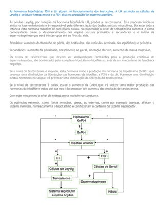 As hormonas hipofisárias FSH e LH atuam no funcionamento dos testículos. A LH estimula as células de
Leydig a produzir testosterona e a FSH atua na produção de espermatozoides.
As células Leydig, por indução da hormona hipofisária LH, produz a testosterona. Este processo inicia-se
ainda na fase embrionária e é responsável pela diferenciação dos órgãos sexuais masculinos. Durante toda a
infância esta hormona mantém-se com níveis baixos. Na puberdade o nível de testosterona aumenta e como
consequência dá-se o desenvolvimento dos órgãos sexuais primários e secundários e o início da
espermatogénese que será ininterrupta até ao final da vida.
Primários: aumento do tamanho do pénis, dos testículos, das vesículas seminais, dos epidídimos e próstata.
Secundários: aumento da pilosidade, crescimento no geral, alteração da voz, aumento da massa muscular.
Os níveis de Testosterona que devem ser sensivelmente constantes para a produção contínua de
espermatozoides, são controlados pelo complexo hipotálamo-hipófise através de um mecanismo de feedback
negativo.
Se o nível de testosterona é elevado, esta hormona inibe a produção da hormona do hipotálamo (GnRH) que
provoca uma diminuição da libertação das hormonas da hipófise, a FSH e da LH. Havendo uma diminuição
destas hormonas no sangue irá provocar uma diminuição da secreção da testosterona.
Se o nível de testosterona é baixo, dá-se o aumento da GnRH que irá induzir uma maior produção das
hormonas da hipófise e estas por sua vez irão provocar um aumento da produção de testosterona.
Com este mecanismo o nível de testosterona mantém-se constante.
Os estímulos externos, como fortes emoções, stress, ou internos, como por exemplo doenças, afetam o
sistema nervoso, nomeadamente o hipotálamo e condicionam o controlo do sistema reprodutor.
 