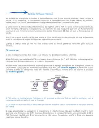 Controlo Hormonal Feminino
No embrião os estrogénios estimulam o desenvolvimento dos órgãos sexuais primários: útero, ovários e
vagina, e na puberdade, os estrogénios estimulam o desenvolvimento dos órgãos sexuais secundários:
regulação do ciclo sexual, desenvolvimento das glândulas mamárias e crescimento no geral.
O Ciclo ovárico é influenciado pelas hormonas da hipófise a LH e FSH e o ciclo uterino (ciclo menstrual)
pelas hormonas estrogénio e progesterona. Ao contrário do sexo masculino que tem um funcionamento
contínuo, o sexo feminino tem um funcionamento cíclico de cerca de 28 dias, em que se forma apenas um
oócito.
Nos ciclos ocorrem transformações nos ovários e útero perfeitamente sincronizados em que as hormonas
ováricas (estrogénios e progesterona) atuam no endométrio do útero.
Quando a criança nasce já tem nos seus ovários todos os oócitos primários envolvidos pelos folículos
ováricos.
Ciclo ovárico
O ciclo ovário compreende duas fases a fase folicular e a do corpo amarelo ou luteínica.
A fase folicular é estimulada pela FSH que leva ao desenvolvimento de 15 a 20 folículos, embora apenas um
chega ao final do desenvolvimento, os restantes degeneram.
A LH estimula a teca (externamente à camada granulosa) a segregar estrogénios. Os estrogénios, durante o
ciclo inibem a produção das hormonas hipofisárias LH e FSH, por feedback negativo e estimulam a ação
contrária quando os estrogénios estão em máxima concentração, mesmo antes de ocorrer a ovulação
por feedback positivo.
A FSH acelera a maturação dos folículos e a LH promove a rotura do folículo ovárico, ovulação, com a
consequente saída do oócito II para as Trompas.
A LH ainda vai atuar nas células foliculares que ficaram no ovário e estas transformam-se no corpo amarelo
(ou lúteo).
O corpo amarelo segrega estrogénios e progesterona e estas hormonas irão, por feedback negativo, fazer
que haja uma diminuição de GnRH (hormona hipotâlamica) e consequentemente, uma diminuição de LH e
FSH (hormonas hipofisárias). O corpo amarelo, se não houver fecundação, atrofia e deixa uma pequena
cicatriz na parede do ovário.
 