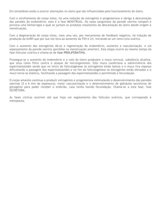 Em simultâneo estão a ocorrer alterações no útero que são influenciadas pelo funcionamento do útero.
Com o atrofiamento do corpo lúteo, há uma redução do estrogénio e progesterona e obriga à descamação
das paredes do endométrio, esta é a fase MENSTRUAL. Os vasos sanguíneos da parede uterina rompem e
provoca uma hemorragia a qual se juntam os produtos resultantes da descamação do útero dando origem à
menstruação.
Com a degeneração do corpo lúteo, mais uma vez, por mecanismos de feedback negativo, há indução de
produção da GnRH que por sua vez leva ao aumento da FSH e LH, iniciando-se um novo ciclo ovárico.
Com o aumento dos estrogénios dá-se a regeneração do endométrio, aumento a vascularização e um
espessamento da parede uterina (perdidas na menstruação anterior). Esta etapa ocorre ao mesmo tempo da
fase folicular ovárica e chama-se de fase PROLIFERATIVA.
Prossegue-se o aumento do endométrio e o colo do útero produzem o muco cervical, substância alcalina,
que atua como filtro contra o ataque de microrganismos. Este muco condiciona a sobrevivência dos
espermatozoides sendo que no início da foliculogénese os estrogénios estão baixos e o muco fica espesso
dificultando a passagem dos espermatozoides e na fim da foliculogénese os estrogénios estão elevados e o
muco torna-se elástico, facilitando a passagem dos espermatozoides e permitindo a fecundação.
O corpo amarelo continua a produzir estrogénios e progesterona estimulando o desenvolvimento das paredes
uterinas (5 a 6 mm de espessura), maior vascularização e o desenvolvimento de glândulas secretoras de
glicogénio para poder receber o embrião, caso tenha havido fecundação. Chama-se a esta fase, fase
SECRETORA.
As fases cíclicas ocorrem até que haja um esgotamento dos folículos ováricos, que corresponde à
menopausa.
 
