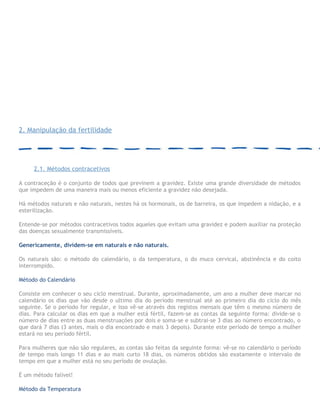 2. Manipulação da fertilidade
2.1. Métodos contracetivos
A contraceção é o conjunto de todos que previnem a gravidez. Existe uma grande diversidade de métodos
que impedem de uma maneira mais ou menos eficiente a gravidez não desejada.
Há métodos naturais e não naturais, nestes há os hormonais, os de barreira, os que impedem a nidação, e a
esterilização.
Entende-se por métodos contracetivos todos aqueles que evitam uma gravidez e podem auxiliar na proteção
das doenças sexualmente transmissíveis.
Genericamente, dividem-se em naturais e não naturais.
Os naturais são: o método do calendário, o da temperatura, o do muco cervical, abstinência e do coito
interrompido.
Método do Calendário
Consiste em conhecer o seu ciclo menstrual. Durante, aproximadamente, um ano a mulher deve marcar no
calendário os dias que vão desde o ultimo dia do período menstrual até ao primeiro dia do ciclo do mês
seguinte. Se o período for regular, e isso vê-se através dos registos mensais que têm o mesmo número de
dias. Para calcular os dias em que a mulher está fértil, fazem-se as contas da seguinte forma: divide-se o
número de dias entre as duas menstruações por dois e soma-se e subtrai-se 3 dias ao número encontrado, o
que dará 7 dias (3 antes, mais o dia encontrado e mais 3 depois). Durante este período de tempo a mulher
estará no seu período fértil.
Para mulheres que não são regulares, as contas são feitas da seguinte forma: vê-se no calendário o período
de tempo mais longo 11 dias e ao mais curto 18 dias, os números obtidos são exatamente o intervalo de
tempo em que a mulher está no seu período de ovulação.
É um método falível!
Método da Temperatura
 
