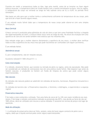 Consiste em medir a temperatura todos os dias, logo pela manhã, antes de se levantar ou fazer algum
esforço muscular. A temperatura deve ser tirada sempre com o mesmo termómetro na boca, reto ou vagina.
A temperatura do corpo vai variando ao longo do mês subindo cerca de 0,3 a 0,8ºC no período fértil
(ovulação).
Não basta um mês para que a mulher tenha o conhecimento suficiente da temperatura do seu corpo, pelo
que terá de o fazer durante alguns meses.
É um método muito falível dado que a temperatura do nosso corpo pode alterar-se com uma simples
constipação.
Muco Cervical
O Muco cervical é produzido pelas glândulas do colo do útero e que tem como finalidade facilitar a chegada
dos espermatozoides ao útero. A textura deste muco varia ao longo do mês. Na altura da ovulação tem uma
aparência de clara de ovo sendo também mais elástica que nos restantes dias.
Este método exige que a mulher observe diariamente a aparência do seu muco, a mulher deve verificar
todos os dias a aparência do seu muco mas que pode facilmente ser confundido com algum corrimento.
É um método falível.
Abstinência sexual
É, por e simplesmente, não ter relações sexuais.
Excelente método!!!! 100% eficaz!!!!! :-)
Coito interrompido
É o método, altamente falível, que consiste na retirada do pénis na vagina, antes da ejaculação. Não pode
ser considerado um método de contraceção mas sim uma prática muito falível. Não esquecer que antes do
homem ejacular, é produzido no homem um fluido de limpeza da uretra que pode conter alguns
espermatozoides.
Não naturais
Os métodos não naturais podem-se subdividir em métodos de barreira, hormonais, Dispositivo intrauterino e
cirúrgicos.
Os métodos de barreira são: o Preservativo masculino, o feminino, o diafragma, o espermicida e a esponja
vaginal
Preservativo masculino
É de todos o mais conhecido e utilizado. Tem uma falha de cerca de 5 a 10% com maior incidência nos mais
jovens. É de longe o método contracetivo indicado na prevenção das DST's, mas devido ao facto de não ser
100% eficaz, deve ser utilizado com recurso a outros métodos. É acessível em termos de preço e de lugar de
aquisição.
Modo de utilização:
1- A utilização do preservativo deve ser feito, sempre, antes de haver algum contacto do pénis com a
vagina, dado que o líquido seminal pode conter alguns espermatozoides
 