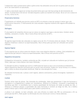 2-desenrolar todo o preservativo sobre o pénis ereto mas deixando cerca de 2cm na ponta (sem ar) para
servir de reservatório na ejaculação.
3- Após a ejaculação segura-se na base do preservativo para que não haja perigo de derramamento de
sémen. O preservativo tem de ser retirado enquanto o pénis se mantém em ereção. Dá-se um nó e coloca-se
no lixo, nunca no wc.
Preservativo feminino
É igualmente um método que previne contra as DST's no entanto a taxa de sucesso é menor que a do
preservativo masculino. É relativamente de custo elevado e algumas mulheres têm alguma dificuldade na
colocação.
Diafragma
É uma espécie de tampinha côncava que se coloca na vagina e que tapa o colo do útero. Existem várias
medidas, consoante a mulher. Não é muito eficaz nem previne as DST's.
Espermicida
Os agentes espermicidas são colocados na vagina cerca de 10 a 15 minutos antes da relação. Têm como
objetivo imobilizar e destruir os espermatozoides. Não é eficaz pelo que deve ser utilizado com outros
métodos.
Esponja Vaginal
É uma esponja que se coloca antes da relação e tem como objetivo absorver o sémen. Está embebido em
espermicida que destrói e inativa os espermatozoides. Não é Eficaz nem previne as DST's.
Dispositivo intrauterino
O dispositivo intrauterino, também conhecido por DIU, só pode ser colocado em mulheres que já tiveram
filhos, dado que o útero destas é de maior dimensão.
É colocado no útero e impede que ocorra a nidificação do óvulo ou que o ovo se prenda ao endométrio.
Alguns dispositivos libertam hormonas para os tornar mais eficientes. Podem ter várias formas e é o médico
que o coloca na altura do período menstrual. Pode ter uma duração de 5 anos.
Os métodos hormonais são: a pílula o anel vaginal, adesivo contracetivo, pílula intravaginal, injetáveis e
implantes.
A pílula
Existem vários tipos de pílulas. São chamadas de combinadas, dado que apresentam 2 tipos de hormonas o
estrogênio e a progesterona e podem ser monofásicas, difásicas ou trifásicas, consoante a quantidade de
hormonas que têm. A monofásica tem a mesma quantidade de hormonas em todos as pílulas do mês, e
bifásicas e trifásicas porque a quantidade das duas hormonas é variável ao longo do mês. Só o médico
poderá indicar qual a melhor pílula para cada mulher e prescrevê-la.
A pílula é um método, se bem utilizado, com uma eficácia na ordem dos 99% na contraceção e 0% na
prevenção das DST's. Pode ajudar na diminuição do ciclo menstrual e torna-o menos doloroso.
Anel vaginal
 