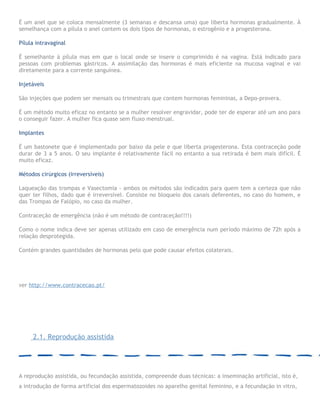 É um anel que se coloca mensalmente (3 semanas e descansa uma) que liberta hormonas gradualmente. À
semelhança com a pílula o anel contem os dois tipos de hormonas, o estrogênio e a progesterona.
Pílula intravaginal
É semelhante à pílula mas em que o local onde se insere o comprimido é na vagina. Está indicado para
pessoas com problemas gástricos. A assimilação das hormonas é mais eficiente na mucosa vaginal e vai
diretamente para a corrente sanguínea.
Injetáveis
São injeções que podem ser mensais ou trimestrais que contem hormonas femininas, a Depo-provera.
É um método muito eficaz no entanto se a mulher resolver engravidar, pode ter de esperar até um ano para
o conseguir fazer. A mulher fica quase sem fluxo menstrual.
Implantes
É um bastonete que é implementado por baixo da pele e que liberta progesterona. Esta contraceção pode
durar de 3 a 5 anos. O seu implante é relativamente fácil no entanto a sua retirada é bem mais difícil. É
muito eficaz.
Métodos cirúrgicos (irreversíveis)
Laqueação das trompas e Vasectomia - ambos os métodos são indicados para quem tem a certeza que não
quer ter filhos, dado que é irreversível. Consiste no bloqueio dos canais deferentes, no caso do homem, e
das Trompas de Falópio, no caso da mulher.
Contraceção de emergência (não é um método de contraceção!!!!)
Como o nome indica deve ser apenas utilizado em caso de emergência num período máximo de 72h após a
relação desprotegida.
Contém grandes quantidades de hormonas pelo que pode causar efeitos colaterais.
ver http://www.contracecao.pt/
2.1. Reprodução assistida
A reprodução assistida, ou fecundação assistida, compreende duas técnicas: a inseminação artificial, isto é,
a introdução de forma artificial dos espermatozoides no aparelho genital feminino, e a fecundação in vitro,
 