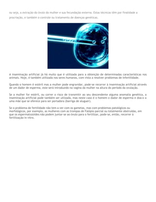 ou seja, a extração do óvulo da mulher e sua fecundação externa. Estas técnicas têm por finalidade a
procriação, e também o controle ou tratamento de doenças genéticas.
A inseminação artificial já há muito que é utilizada para a obtenção de determinadas características nos
animais. Hoje, é também utilizada nos seres humanos, com vista a resolver problemas de infertilidade.
Quando o homem é estéril mas a mulher pode engravidar, pode-se recorrer à inseminação artificial através
de um dador de esperma, este será introduzido na vagina da mulher na altura do período da ovulação.
Se a mulher for estéril, ou correr o risco de transmitir ao seu descendente alguma anomalia genética, a
inseminação artificial pode também ser utlizada, mas neste caso é o homem o dador de esperma e doa-o a
uma mãe que se oferece para ser portadora (barriga de aluguer).
Se o problema de fertilidade não tem a ver com os gametas, mas com problemas patológicos ou
morfológicos, por exemplo, as mulheres com as trompas de Falópio parcial ou totalmente obstruídas, em
que os espermatozoides não podem juntar-se ao óvulo para o fertilizar, pode-se, então, recorrer à
fertilização in vitro.
 