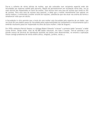 Faz-se a colheita de vários oócitos da mulher, que são colocados num recipiente especial onde são
fecundados por esperma cedido pelo parceiro. Depois de permanecerem em incubação vários dias, um ou
mais oócitos são implantados no útero da mulher. Esta técnica tem uma taxa de sucesso que ronda os 35%
de sucesso. Para esta taxa de sucesso seja possível, e dado que a mulher mensalmente tem apenas um
oócito maduro, é ministrado à mulher através de injeções, substâncias que vão atuar nos ovários de forma a
amadurecer mais que um oócito.
A fecundação in vitro permite que o óvulo de uma mulher seja fecundado pelo esperma de um dador, que
um óvulo de uma dadora possa ser fecundado pelos espermatozoides do companheiro e inclusivamente que o
embrião resultante possa ser implantado no útero de outra mulher ( mãe de aluguer).
Em 1978 o obstetra Patrick Steptoc e o biólogo Robert Edwards “criaram” o primeiro bebé “proveta” a bebé
Louise Brown. Desde então mais de 40 000 bebés nasceram, em todo o mundo. Tem-se assistido a um
grande avanço de técnicas de reprodução assistida nos países mais desenvolvidos, no entanto a aplicação
trouxe consigo problemas de várias ordens (ética, religiosa, jurídica, social…).
 