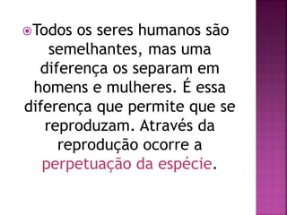 Todos os seres humanos são
semelhantes, mas uma
diferença os separam em
homens e mulheres. É essa
diferença que permite que se
reproduzam. Através da
reprodução ocorre a
perpetuação da espécie.
 