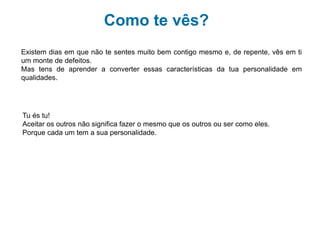 Como te vês?
Mas as mudanças não são só físicas.
Que achas:
Se calhar estás muito indeciso(a), ……………….. Mas pensas muito bem nas coisas!
A opinião dos teu grupo de amigos é muito importante…… E gostas que te respeitem!
Apetece-te estar sózinho(a) em casa…… Já não és um bebé! Tens opinião e sabes do
que falas.
Não gostas que o teu comportamento, a tua roupa, os teus gostos sejam diferentes do
teu grupo.
Existem dias em que não te sentes muito bem contigo mesmo e, de repente, vês em ti
um monte de defeitos.
Mas tens de aprender a converter essas características da tua personalidade em
qualidades.
Tu és tu!
Aceitar os outros não significa fazer o mesmo que os outros ou ser como eles. Porque
cada um tem a sua personalidade.
 