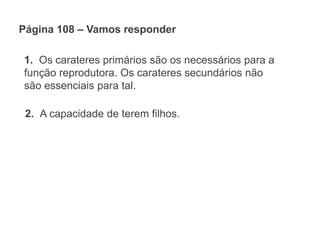 Página 108 – Vamos responder
1. Os carateres primários são os necessários para a
função reprodutora. Os carateres secundários não
são essenciais para tal.
2. A capacidade de terem filhos.
 