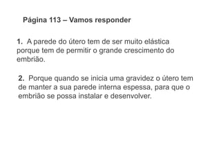 1. A parede do útero tem de ser muito elástica
porque tem de permitir o grande crescimento do
embrião.
Página 112 – Vamos responder
2. Porque quando se inicia uma gravidez o útero tem
de manter a sua parede interna espessa, para que o
embrião se possa instalar e desenvolver.
 