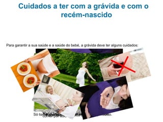 Cuidados a ter com a grávida e com o
recém-nascido
Para garantir a sua saúde e a saúde do bebé, a grávida deve ter alguns cuidados:
Ter uma alimentação saudável e não
“comer por dois”.
Não fumar nem beber bebidas alcoólicas.Só tomar medicamentos receitados pelo médico.Fazer exercício físico adequado.Ir regularmente às consultas médicas.
 