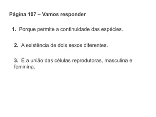 Página 107 – Vamos responder
1. Porque permite a continuidade das espécies.
2. A existência de dois sexos diferentes.
3. É a união das células reprodutoras, masculina e
feminina.
 