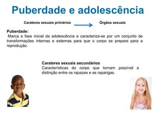 Puberdade e adolescência
Carateres sexuais primários Órgãos sexuais
Puberdade
que é a fase em que têm início as alterações do corpo necessárias para atingir a
maturidade sexual, ou seja, a capacidade para ter filhos.
Carateres sexuais secundários
Características do corpo que são diferentes nos rapazes e
nas raparigas, mas que não são essenciais para se poder ter
filhos.
 