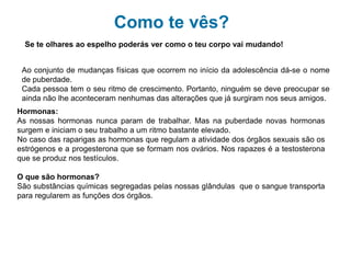 Como te vês?
Se te olhares ao espelho poderás ver como o teu corpo vai mudando!
Ao conjunto de mudanças físicas que ocorrem no início da adolescência dá-se o nome
de puberdade.
Cada pessoa tem o seu ritmo de crescimento. Portanto, ninguém se deve preocupar se
ainda não lhe aconteceram nenhumas das alterações que já surgiram nos seus amigos.
Hormonas:
As nossas hormonas nunca param de trabalhar. Mas na puberdade novas hormonas
surgem e iniciam o seu trabalho a um ritmo bastante elevado.
No caso das raparigas as hormonas que regulam a atividade dos órgãos sexuais são os
estrógenos e a progesterona que se formam nos ovários. Nos rapazes é a testosterona
que se produz nos testículos.
O que são hormonas?
São substâncias químicas segregadas pelas nossas glândulas que o sangue transporta
para regularem as funções dos órgãos.
 