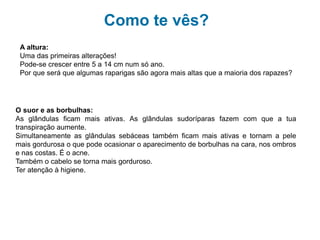 Como te vês?
A altura:
Uma das primeiras alterações!
Pode-se crescer entre 5 a 14 cm num só ano.
Por que será que algumas raparigas são agora mais altas que a maioria dos rapazes?
O suor e as borbulhas:
As glândulas ficam mais ativas. As glândulas sudoríparas fazem com que atua
transpiração aumente.
Simultaneamente as glândulas sebáceas também ficam mais ativas e tornam a pele
mais gordurosa o que pode ocasionar o aparecimento de borbulhas na cara, nos ombros
e nas costas. É o acne.
Também o cabelo se torna mais gorduroso.
Ter atenção à higiene.
 