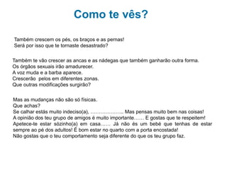 Como te vês?
Também crescem os pés, os braços e as pernas!
Será por isso que te tornaste desastrado?
Também te vão crescer as ancas e as nádegas que também ganharão outra forma.
Os órgãos sexuais irão amadurecer.
A voz muda e a barba aparece.
Crescerão pelos em diferentes zonas.
Que outras modificações surgirão?
Mas as mudanças não são só físicas.
Que achas:
Se calhar estás muito indeciso(a), ……………….. Mas pensas muito bem nas coisas!
A opinião dos teu grupo de amigos é muito importante…… E gostas que te respeitem!
Apetece-te estar sózinho(a) em casa…… Já não és um bebé que tenhas de estar
sempre ao pé dos adultos! É bom estar no quarto com a porta encostada ou melhor
fechada!
Não gostas que o teu comportamento seja diferente do grupo dos teus amigos.
 