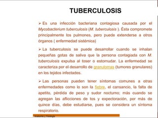 Sistema Respiratorio

                                         TUBERCULOSIS
                     Es una infección bacteriana contagiosa causada por el
     Sistema        Mycobacterium tuberculosis (M. tuberculosis ). Ésta compromete
                    principalmente los pulmones, pero puede extenderse a otros
Fosas Nasales
                    órganos ( enfermedad sistémica)
     Faringe
                     La tuberculosis se puede desarrollar cuando se inhalan
     Laringe        pequeñas gotas de saliva que la persona contagiada con M.
     Tráquea
                    tuberculosis expulsa al toser o estornudar. La enfermedad se
                    caracteriza por el desarrollo de granulomas (tumores granulares)
   Bronquios
                    en los tejidos infectados.
 Bronquiolos
                     Las personas pueden tener síntomas comunes a otras
   Pulmones         enfermedades como lo son la fiebre, el cansancio, la falta de
    Fisiología
                    apetito, pérdida de peso y sudor nocturno; más cuando se
                    agregan las aflicciones de tos y expectoración, por más de
                    quince días, debe estudiarse, pues se considera un síntoma
                    respiratorio.
                 Anatomía y Fisiología                                                 67
 