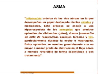 Sistema Respiratorio

                                           ASMA

     Sistema          "Inflamación crónica de las vías aéreas en la que
                      desempeñan un papel destacado ciertas células y
Fosas Nasales
                      mediadores. Este proceso se asocia a una
     Faringe          hiperrespuesta de los bronquios que produce
     Laringe
                      episodios de sibilancias (pitos), disnea (sensación
                      de falta de respiración), opresión torácica y tos,
     Tráquea
                      particularmente durante la noche o madrugada.
   Bronquios          Estos episodios se asocian generalmente con un
                      mayor o menor grado de obstrucción al flujo aéreo
 Bronquiolos
                      a menudo reversible de forma espontánea o con
   Pulmones
                      tratamiento".
    Fisiología




                 Anatomía y Fisiología                                        69
 