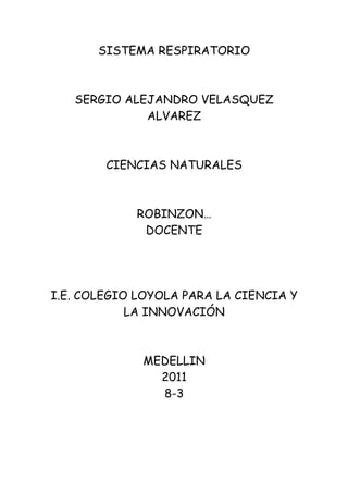 SISTEMA RESPIRATORIO



   SERGIO ALEJANDRO VELASQUEZ
             ALVAREZ



        CIENCIAS NATURALES



            ROBINZON…
             DOCENTE




I.E. COLEGIO LOYOLA PARA LA CIENCIA Y
            LA INNOVACIÓN



             MEDELLIN
               2011
               8-3
 