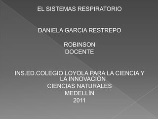EL SISTEMAS RESPIRATORIO DANIELA GARCIA RESTREPO ROBINSON DOCENTE INS.ED.COLEGIO LOYOLA PARA LA CIENCIA Y LA INNOVACIÒN CIENCIAS NATURALES MEDELLÌN 2011 