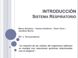 INTRODUCCIÓNSistema Respiratorio Marco Quintana – Yessica Gutiérrez – Omar Yarce – Jonathan Berrio. IDT ´s  Tecnoacademia “La mayoría de las células del organismo obtienen su energía con reacciones químicas relacionadas con el oxígeno”. 
