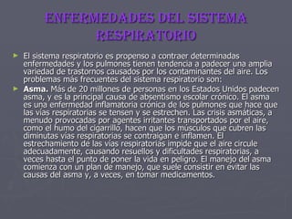ENFERMEDADES DEL SISTEMA RESPIRATORIO El sistema respiratorio es propenso a contraer determinadas enfermedades y los pulmones tienen tendencia a padecer una amplia variedad de trastornos causados por los contaminantes del aire. Los problemas más frecuentes del sistema respiratorio son: Asma.  Más de 20 millones de personas en los Estados Unidos padecen asma, y es la principal causa de absentismo escolar crónico. El asma es una enfermedad inflamatoria crónica de los pulmones que hace que las vías respiratorias se tensen y se estrechen. Las crisis asmáticas, a menudo provocadas por agentes irritantes transportados por el aire, como el humo del cigarrillo, hacen que los músculos que cubren las diminutas vías respiratorias se contraigan e inflamen. El estrechamiento de las vías respiratorias impide que el aire circule adecuadamente, causando resuellos y dificultades respiratorias, a veces hasta el punto de poner la vida en peligro. El manejo del asma comienza con un plan de manejo, que suele consistir en evitar las causas del asma y, a veces, en tomar medicamentos. 
