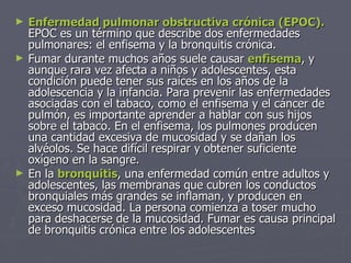 Enfermedad pulmonar obstructiva crónica (EPOC).  EPOC es un término que describe dos enfermedades pulmonares: el enfisema y la bronquitis crónica. Fumar durante muchos años suele causar  enfisema , y aunque rara vez afecta a niños y adolescentes, esta condición puede tener sus raíces en los años de la adolescencia y la infancia. Para prevenir las enfermedades asociadas con el tabaco, como el enfisema y el cáncer de pulmón, es importante aprender a hablar con sus hijos sobre el tabaco. En el enfisema, los pulmones producen una cantidad excesiva de mucosidad y se dañan los alvéolos. Se hace difícil respirar y obtener suficiente oxígeno en la sangre.  En la  bronquitis , una enfermedad común entre adultos y adolescentes, las membranas que cubren los conductos bronquiales más grandes se inflaman, y producen en exceso mucosidad. La persona comienza a toser mucho para deshacerse de la mucosidad. Fumar es causa principal de bronquitis crónica entre los adolescentes 